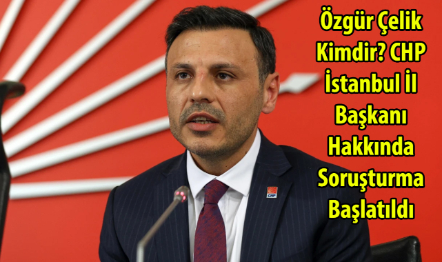 Özgür Çelik Kimdir? CHP İstanbul İl Başkanı Hakkında Soruşturma Başlatıldı
